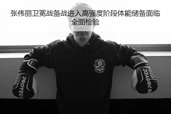 张伟丽卫冕战备战进入高强度阶段体能储备面临全面检验