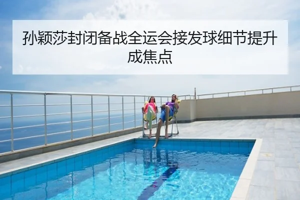 孙颖莎封闭备战全运会接发球细节提升成焦点