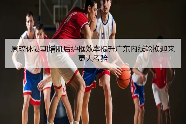 周琦休赛期增肌后护框效率提升广东内线轮换迎来更大考验