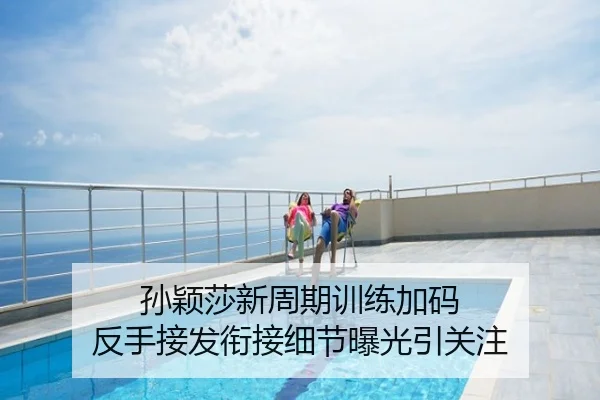 孙颖莎新周期训练加码 反手接发衔接细节曝光引关注