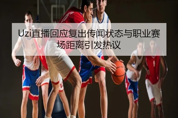 Uzi直播回应复出传闻状态与职业赛场距离引发热议