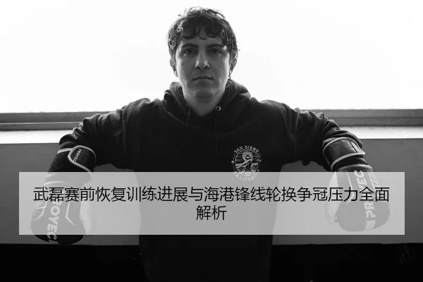武磊赛前恢复训练进展与海港锋线轮换争冠压力全面解析