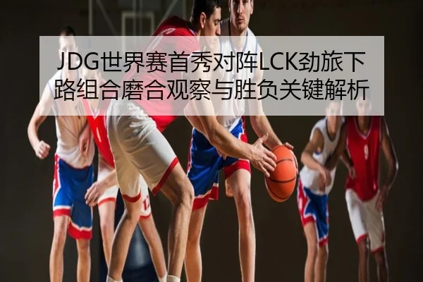 JDG世界赛首秀对阵LCK劲旅下路组合磨合观察与胜负关键解析