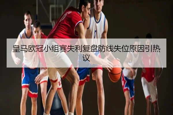 皇马欧冠小组赛失利复盘防线失位原因引热议